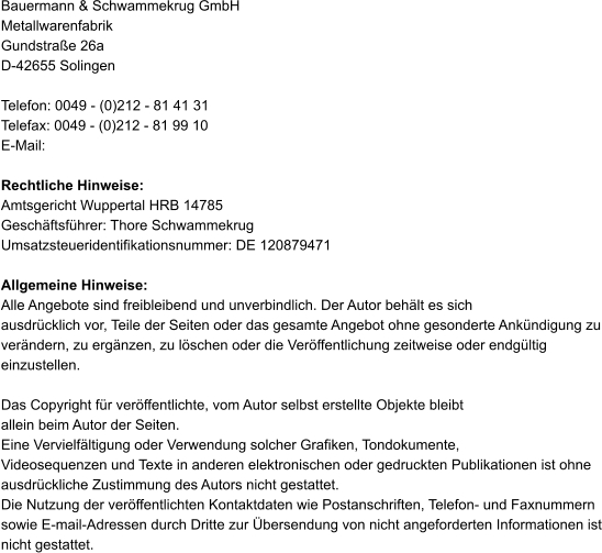 Bauermann & Schwammekrug GmbH Metallwarenfabrik Gundstraße 26a D-42655 Solingen  Telefon: 0049 - (0)212 - 81 41 31 Telefax: 0049 - (0)212 - 81 99 10 E-Mail:   Rechtliche Hinweise: Amtsgericht Wuppertal HRB 14785 Geschäftsführer: Thore Schwammekrug Umsatzsteueridentifikationsnummer: DE 120879471  Allgemeine Hinweise: Alle Angebote sind freibleibend und unverbindlich. Der Autor behält es sich  ausdrücklich vor, Teile der Seiten oder das gesamte Angebot ohne gesonderte Ankündigung zu verändern, zu ergänzen, zu löschen oder die Veröffentlichung zeitweise oder endgültig einzustellen.  Das Copyright für veröffentlichte, vom Autor selbst erstellte Objekte bleibt  allein beim Autor der Seiten.  Eine Vervielfältigung oder Verwendung solcher Grafiken, Tondokumente,  Videosequenzen und Texte in anderen elektronischen oder gedruckten Publikationen ist ohne ausdrückliche Zustimmung des Autors nicht gestattet.  Die Nutzung der veröffentlichten Kontaktdaten wie Postanschriften, Telefon- und Faxnummern sowie E-mail-Adressen durch Dritte zur Übersendung von nicht angeforderten Informationen ist nicht gestattet.